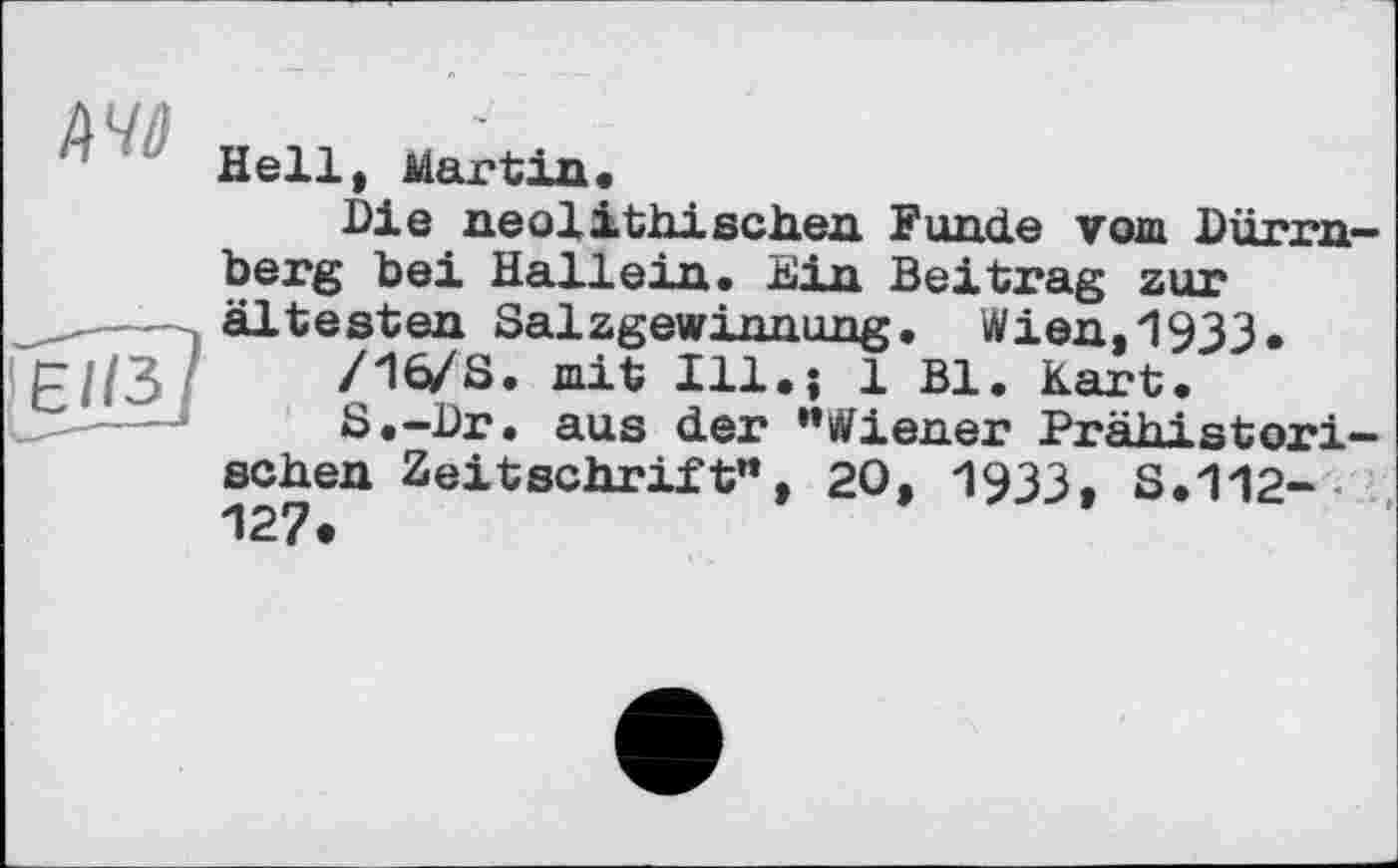 ﻿Hell, Martin«
Die neolithischen Funde vom Dürrnberg bei Hailein. Ein Beitrag zur ältesten Salzgewinnung. Wien,1933.
/16/8. mit Ill.î 1 Bl. Kart.
8.-Dr. aus der “Wiener Prähistorischen Zeitschrift“, 20, 1933, S.112-127.